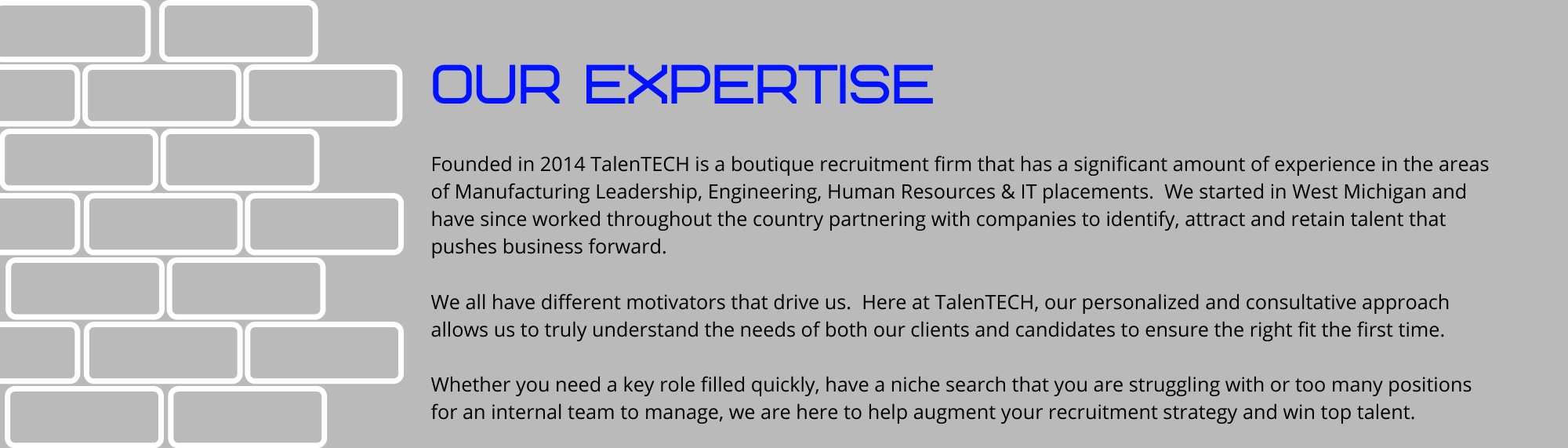 Founded in 2014 TalenTECH is a boutique recruitment firm that has a significant amount of experience in the areas of Manufacturing Leadership, Engineering, Human Resources & IT placements. We started in West Michigan and have since worked throughout the country partnering with companies to identify, attract and retain talent that pushes business forward. We all have different motivators that drive us. Here at TalenTECH, our personalized and consultative approach allows us to truly understand the needs of both our clients and candidates to ensure the right fit the first time. Whether you need a key role filled quickly, have a niche search that you are struggling with or too many positions for an internal team to manage, we are here to help augment your recruitment strategy and win top talent.